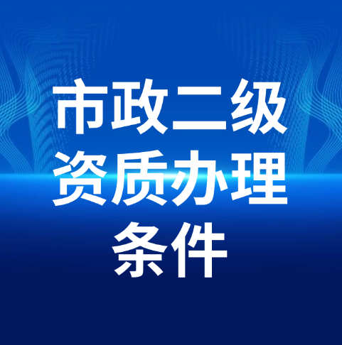 市政公用工程施工总承包二级资质办理需要满足什么条件呢？